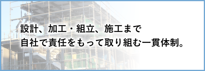 設計、加工・組立・、施工まで自社で責任をもって取り組む一貫体制。